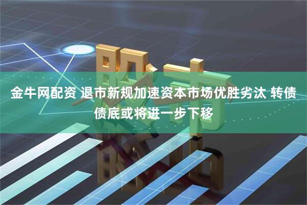 金牛网配资 退市新规加速资本市场优胜劣汰 转债债底或将进一步下移