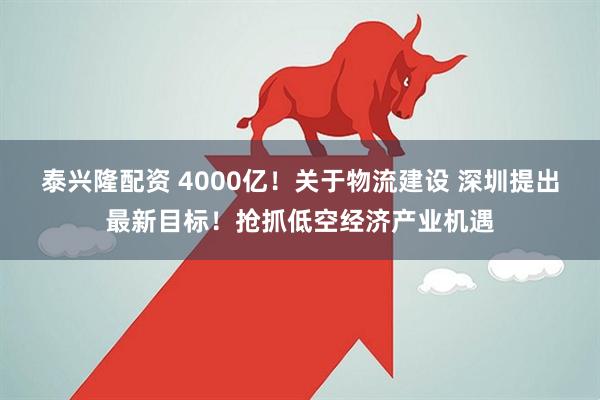泰兴隆配资 4000亿！关于物流建设 深圳提出最新目标！抢抓低空经济产业机遇
