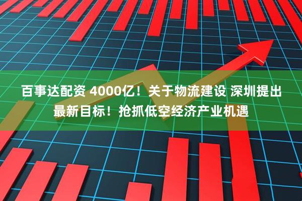 百事达配资 4000亿！关于物流建设 深圳提出最新目标！抢抓低空经济产业机遇