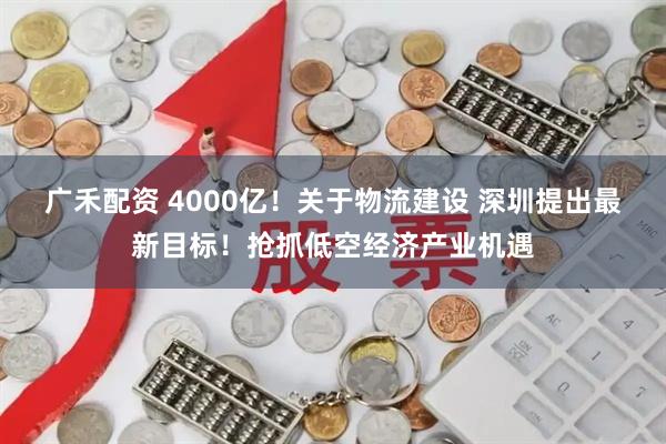 广禾配资 4000亿！关于物流建设 深圳提出最新目标！抢抓低空经济产业机遇