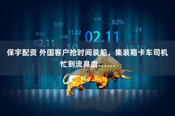 保宇配资 外国客户抢时间装船，集装箱卡车司机忙到流鼻血……