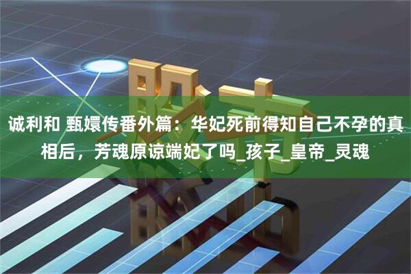 诚利和 甄嬛传番外篇：华妃死前得知自己不孕的真相后，芳魂原谅端妃了吗_孩子_皇帝_灵魂