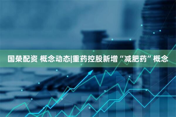国榮配资 概念动态|重药控股新增“减肥药”概念