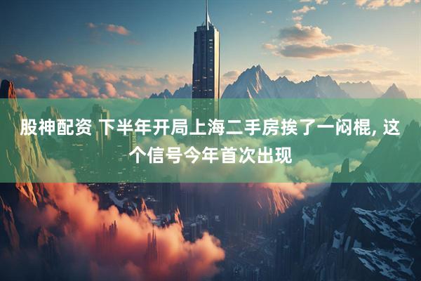 股神配资 下半年开局上海二手房挨了一闷棍, 这个信号今年首次出现