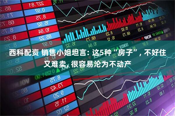 西科配资 销售小姐坦言: 这5种“房子”, 不好住又难卖, 很容易沦为不动产
