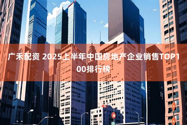 广禾配资 2025上半年中国房地产企业销售TOP100排行榜