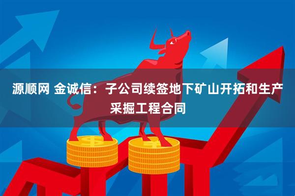 源顺网 金诚信：子公司续签地下矿山开拓和生产采掘工程合同