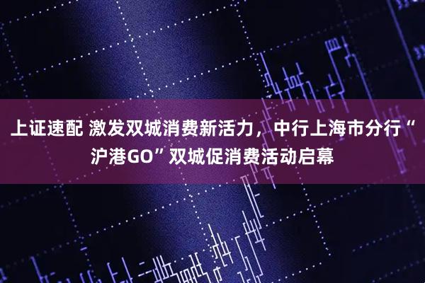 上证速配 激发双城消费新活力，中行上海市分行“沪港GO”双城促消费活动启幕