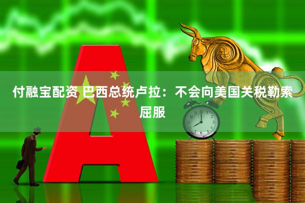 付融宝配资 巴西总统卢拉：不会向美国关税勒索屈服