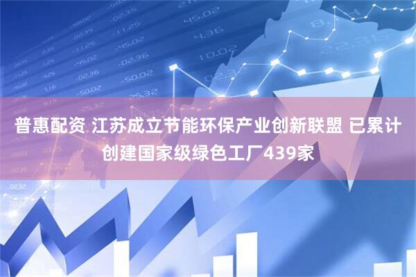 普惠配资 江苏成立节能环保产业创新联盟 已累计创建国家级绿色工厂439家