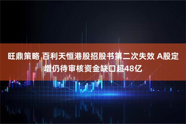 旺鼎策略 百利天恒港股招股书第二次失效 A股定增仍待审核资金缺口超48亿