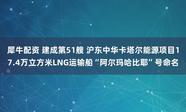犀牛配资 建成第51艘 沪东中华卡塔尔能源项目17.4万立方米LNG运输船“阿尔玛哈比耶”号命名