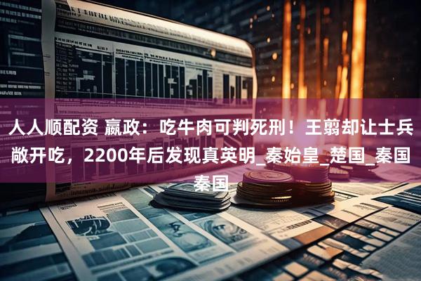 人人顺配资 嬴政：吃牛肉可判死刑！王翦却让士兵敞开吃，2200年后发现真英明_秦始皇_楚国_秦国