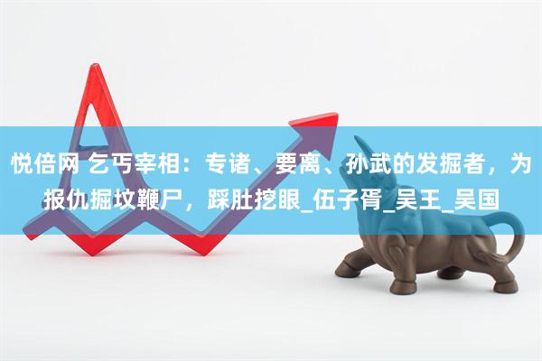 悦倍网 乞丐宰相：专诸、要离、孙武的发掘者，为报仇掘坟鞭尸，踩肚挖眼_伍子胥_吴王_吴国