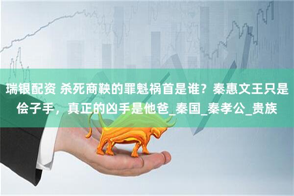 瑞银配资 杀死商鞅的罪魁祸首是谁？秦惠文王只是侩子手，真正的凶手是他爸_秦国_秦孝公_贵族