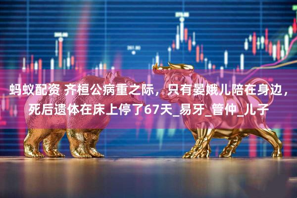 蚂蚁配资 齐桓公病重之际，只有晏娥儿陪在身边，死后遗体在床上停了67天_易牙_管仲_儿子