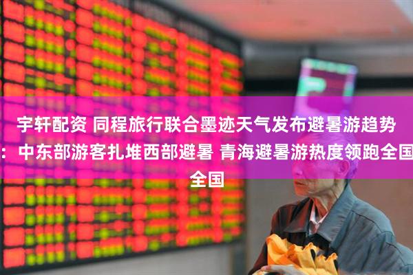 宇轩配资 同程旅行联合墨迹天气发布避暑游趋势：中东部游客扎堆西部避暑 青海避暑游热度领跑全国