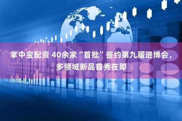 掌中宝配资 40余家“首批”签约第九届进博会，多领域新品首秀在即