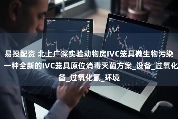 易投配资 北上广深实验动物房IVC笼具微生物污染怎么办？一种全新的IVC笼具原位消毒灭菌方案_设备_过氧化氢_环境