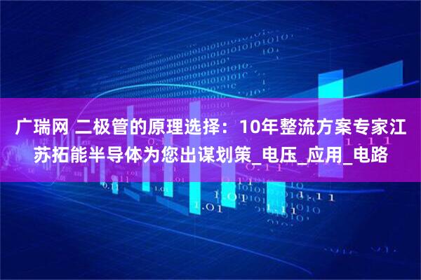 广瑞网 二极管的原理选择：10年整流方案专家江苏拓能半导体为您出谋划策_电压_应用_电路