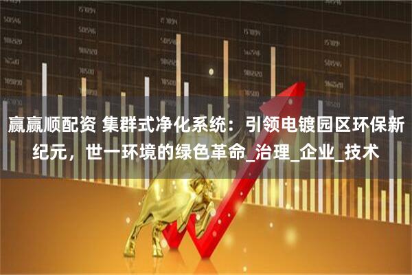 赢赢顺配资 集群式净化系统：引领电镀园区环保新纪元，世一环境的绿色革命_治理_企业_技术