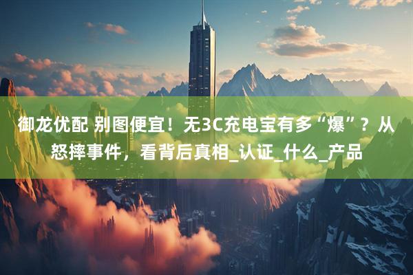 御龙优配 别图便宜！无3C充电宝有多“爆”？从怒摔事件，看背后真相_认证_什么_产品