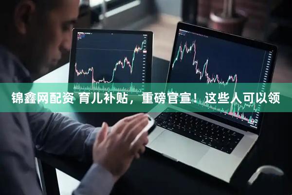 锦鑫网配资 育儿补贴，重磅官宣！这些人可以领