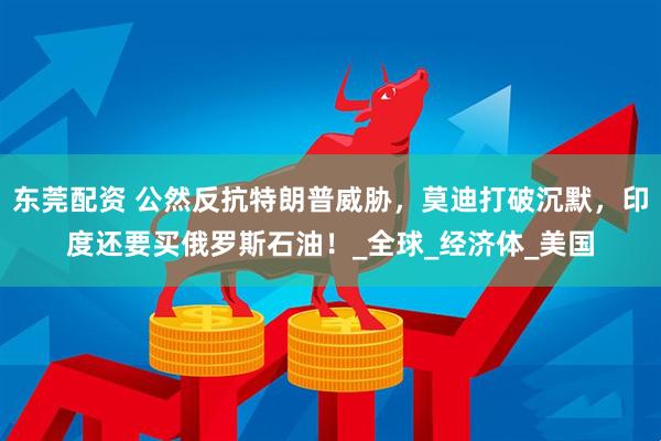 东莞配资 公然反抗特朗普威胁，莫迪打破沉默，印度还要买俄罗斯石油！_全球_经济体_美国