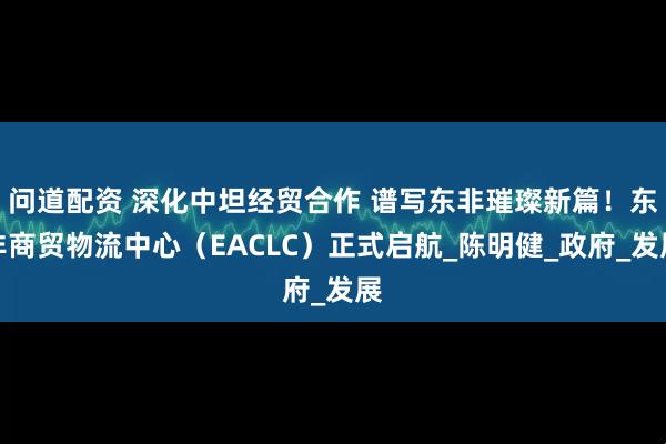 问道配资 深化中坦经贸合作 谱写东非璀璨新篇！东非商贸物流中心（EACLC）正式启航_陈明健_政府_发展