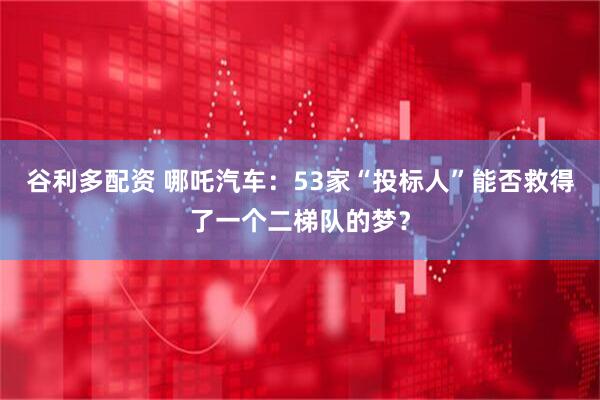 谷利多配资 哪吒汽车：53家“投标人”能否救得了一个二梯队的梦？