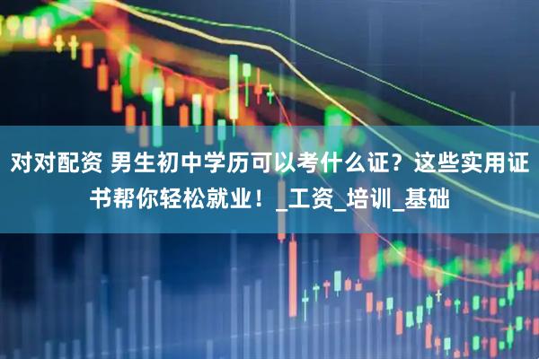对对配资 男生初中学历可以考什么证？这些实用证书帮你轻松就业！_工资_培训_基础