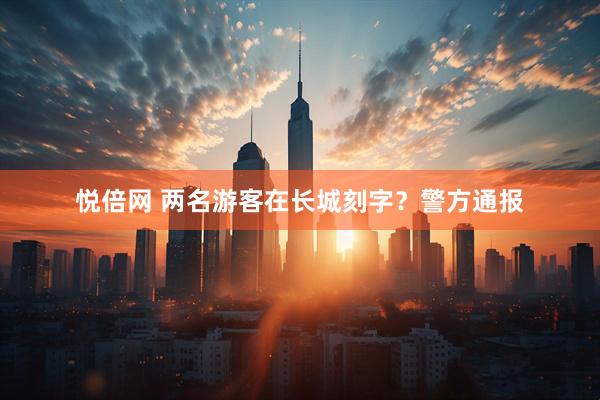 悦倍网 两名游客在长城刻字？警方通报