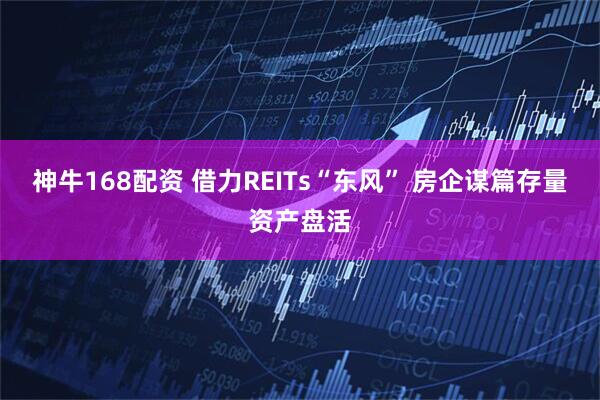 神牛168配资 借力REITs“东风” 房企谋篇存量资产盘活