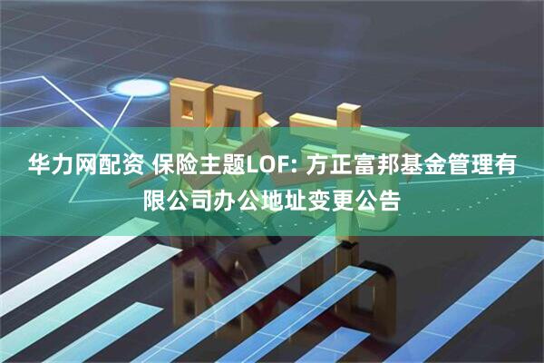 华力网配资 保险主题LOF: 方正富邦基金管理有限公司办公地址变更公告
