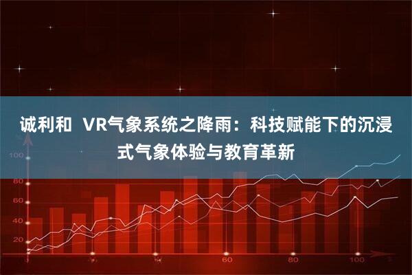 诚利和  VR气象系统之降雨：科技赋能下的沉浸式气象体验与教育革新