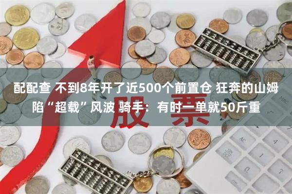 配配查 不到8年开了近500个前置仓 狂奔的山姆陷“超载”风波 骑手:有时一单就50斤重