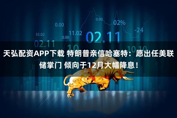 天弘配资APP下载 特朗普亲信哈塞特:愿出任美联储掌门 倾向于12月大幅降息!