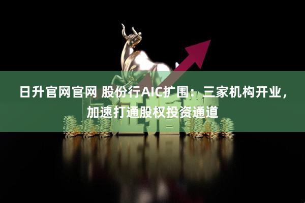 日升官网官网 股份行AIC扩围：三家机构开业，加速打通股权投资通道