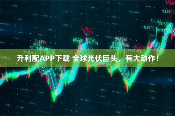 升利配APP下载 全球光伏巨头，有大动作！