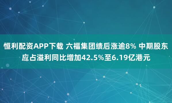 恒利配资APP下载 六福集团绩后涨逾8% 中期股东应占溢利同比增加42.5%至6.19亿港元
