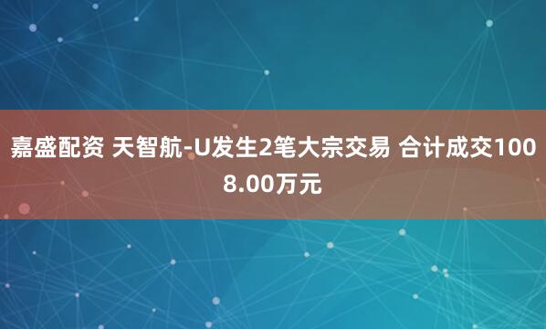 嘉盛配资 天智航-U发生2笔大宗交易 合计成交1008.00万元