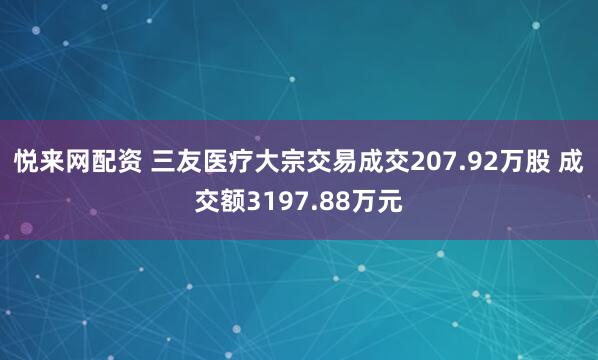 悦来网配资 三友医疗大宗交易成交207.92万股 成交额3197.88万元