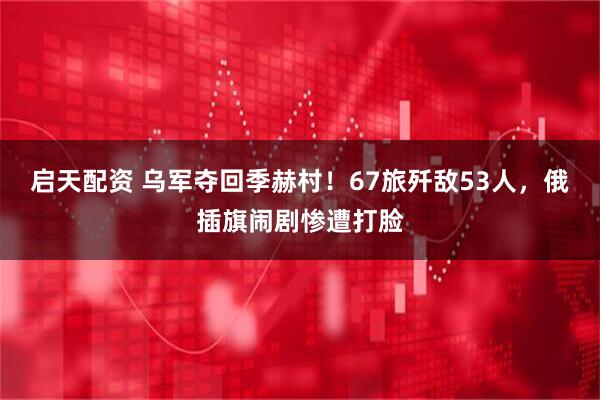 启天配资 乌军夺回季赫村！67旅歼敌53人，俄插旗闹剧惨遭打脸