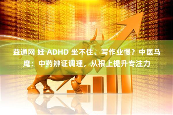 益通网 娃 ADHD 坐不住、写作业慢?中医马麾:中药辨证调理,从根上提升专注力