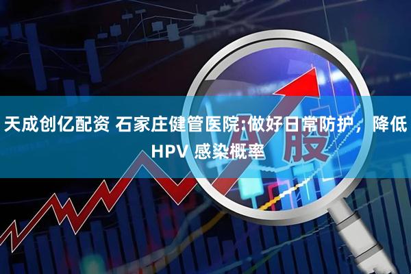 天成创亿配资 石家庄健管医院:做好日常防护，降低 HPV 感染概率
